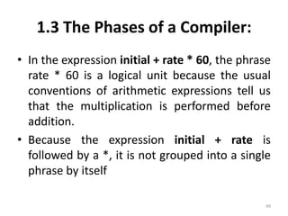 1.3 The Phases of a Compiler:In the expression initial + rate * 60, the phrase rate * 60 is a logical unit because the usual conventions of arithmetic expressions tell us that the multiplication is performed before addition. Because the expression initial + rate is followed by a *, it is not grouped into a single phrase by itself49