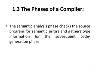 1.3 The Phases of a Compiler:The semantic analysis phase checks the source program for semantic errors and gathers type information for the subsequent code-generation phase.53