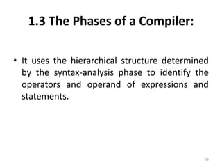 1.3 The Phases of a Compiler:It uses the hierarchical structure determined by the syntax-analysis phase to identify the operators and operand of expressions and statements.54