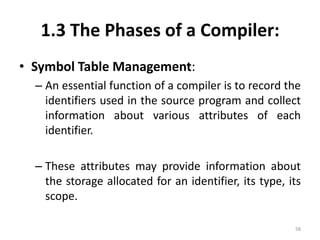 1.3 The Phases of a Compiler:Symbol Table Management:An essential function of a compiler is to record the identifiers used in the source program and collect information about various attributes of each identifier.These attributes may provide information about the storage allocated for an identifier, its type, its scope.58