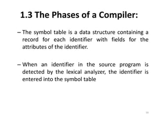 1.3 The Phases of a Compiler:The symbol table is a data structure containing a record for each identifier with fields for the attributes of the identifier.When an identifier in the source program is detected by the lexical analyzer, the identifier is entered into the symbol table59