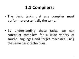 1.1 Compilers:The basic tasks that any compiler must perform  are essentially the same.By understanding these tasks, we can construct compilers for a wide variety of source languages and target machines using the same basic techniques.7