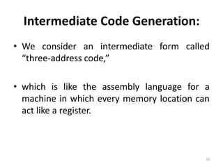 Intermediate Code Generation: We consider an intermediate form called “three-address code,”which is like the assembly language for a machine in which every memory location can act like a register.70