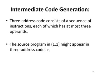 Intermediate Code Generation: Three-address code consists of a sequence of instructions, each of which has at most three operands. The source program in (1.1) might appear in three-address code as71