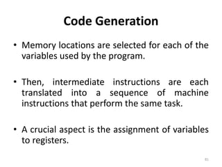 Code GenerationMemory locations are selected for each of the variables used by the program.Then, intermediate instructions are each translated into a sequence of machine instructions that perform the same task.A crucial aspect is the assignment of variables to registers.81