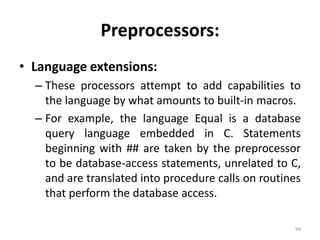 Preprocessors: Language extensions:These processors attempt to add capabilities to the language by what amounts to built-in macros. For example, the language Equal is a database query language embedded in C. Statements beginning with ## are taken by the preprocessor to be database-access statements, unrelated to C, and are translated into procedure calls on routines that perform the database access.94