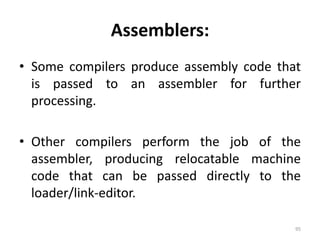 Assemblers:Some compilers produce assembly code that is passed to an assembler for further processing.Other compilers perform the job of the assembler, producing relocatable machine code that can be passed directly to the loader/link-editor.95