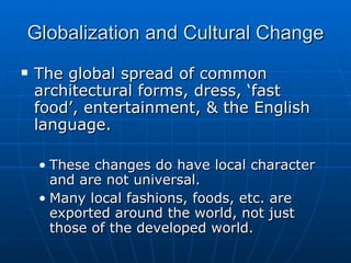 Globalization and Cultural Change The global spread of common architectural forms, dress, ‘fast food’, entertainment, & the English language. These changes do have local character and are not universal. Many local fashions, foods, etc. are exported around the world, not just those of the developed world. 
