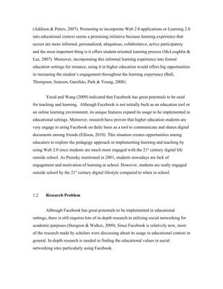 (Addison & Peters, 2007). Promoting to incorporate Web 2.0 applications or Learning 2.0
into educational context seems a promising initiative because learning experience that
occurs are more informal, personalized, ubiquitous, collaborative, active participatory
and the most important thing is it offers student-oriented learning process (McLoughlin &
Lee, 2007). Moreover, incorporating this informal learning experience into formal
education settings for instance, using it in higher education would offers big opportunities
in increasing the student’s engagement throughout the learning experience (Bull,
Thompson, Searson, Garofalo, Park & Young, 2008).


        Yazid and Wang (2009) indicated that Facebook has great potentials to be used
for teaching and learning. Although Facebook is not initially built as an education tool or
an online learning environment, its unique features expand its usage to be implemented in
educational settings. Moreover, research have proven that higher education students are
very engage in using Facebook on daily basis as a tool to communicate and shares digital
documents among friends (Ellison, 2010). This situation creates opportunities among
educators to explore the pedagogy approach in implementing learning and teaching by
using Web 2.0 since students are much more engaged with the 21st century digital life
outside school. As Prensky mentioned in 2001, students nowadays are lack of
engagement and motivation of learning in school. However, students are really engaged
outside school by the 21st century digital lifestyle compared to when in school.




1.2     Research Problem


        Although Facebook has great potentials to be implemented in educational
settings, there is still requires lots of in-depth research in utilizing social networking for
academic purposes (Sturgeon & Walker, 2009). Since Facebook is relatively new, most
of the research made by scholars were discussing about its usage in educational context in
general. In-depth research is needed in finding the educational values in social
networking sites particularly using Facebook.
 