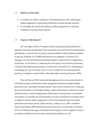 1.4       Objective of the Study


      •   To identify the student’s preferences of Facebook features that could enhance
          student engagement in performing collaborative learning through Facebook
      •   To investigate the reasons that influence student engagement in conducting
          collaborative learning using Facebook




1.5       Urgency of the Research


          The vast usage of Web 2.0 somehow offers teaching and learning benefits for
educators. Practicing and applying current technologies and innovation into both teaching
and learning is vital since the way today’s learning method is totally different compared
to ages ago. Redecker et al. (2009) described the new pedagogy as Learning 2.0 or
Pedagogy 2.0 where all learning and teaching method is using the Web 2.0 applications
and features. As the feature’s is enhancing the social aspect in its function and structure,
it indicates that implementing learning in social context using Web 2.0 is anticipating in
encouraging new way of learning where it is more suitable for the current generation
preference in education context (Gibson, Reynolds-Alpert, Doering & Searson, 2009).


          Woo and Reeves (2007) mentioned that applying social constructivism theory in
web-based learning could increase student engagement towards knowledge building
process provide a meaningful learning outcome. Since social constructivism is enhancing
the social interactions in knowledge building, students and educators could have an active
online discussion, instant messaging and collaborating in a group project in web-based
environment. It is possible for such interactions to occurs in Facebook environment and it
is capable to enhance student engagement in term of becoming the place for sharing
educational experiences and for student advising” (Addison et al., 2007). Greenhow,
Searson and Strudler (2009) reported that most of the teens in United States of America
(USA) are furthering the usage of networked social media as a tool to support not only in
socializing virtually but also for creative and academic purposes as well.
 