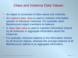 Class and Instance Data Values An object is comprised of data values and methods. An  instance data value  is used to maintain information specific to individual instances. For example, each BankAccount object maintains its balance. A  class data value  is used to maintain information shared by all instances or aggregate information about the instances. For example, minimum balance is the information shared by all Account objects, whereas the average balance of all BankAccount objects is an aggregate information. 