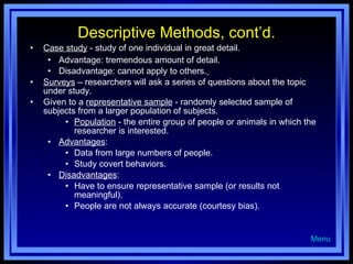 Descriptive Methods, cont’d. Case study  - study of one individual in great detail. Advantage: tremendous amount of detail. Disadvantage: cannot apply to others.   Surveys  – researchers will ask a series of questions about the topic under study. Given to a  representative sample  - randomly selected sample of subjects from a larger population of subjects. Population  - the entire group of people or animals in which the researcher is interested. Advantages : Data from large numbers of people. Study covert behaviors. Disadvantages : Have to ensure representative sample (or results not meaningful). People are not always accurate (courtesy bias). Menu 