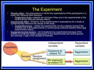 The Experiment Placebo effect  - the phenomenon in which the expectations of the participants in a study can influence their behavior. Single-blind study - subjects do not know if they are in the experimental or the control group (reduces placebo effect). Experimenter effect  - tendency of the experimenter’s expectations for a study to unintentionally influence the results of the study. Double-blind study  - neither the experimenter nor the subjects knows if the subjects are in the experimental or control group (reduces placebo effect  and  experimenter effect). Quasiexperimental designs  -  not considered true experiments because of the inability to randomly assign participants to the experimental and control groups (for example, if age is the variable of interest). Menu 