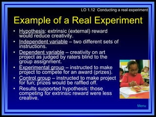Example of a Real Experiment Hypothesis : extrinsic (external) reward would reduce creativity. Independent variable  – two different sets of instructions. Dependent variable  – creativity on art project as judged by raters blind to the group assignment. Experimental group  – instructed to make project to compete for an award (prizes). Control group  – instructed to make project for fun; prizes would be raffled off. Results supported hypothesis: those competing for extrinsic reward were less creative. LO 1.12  Conducting a real experiment Menu 