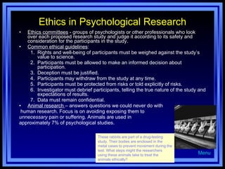 Ethics in Psychological Research Ethics committees  - groups of psychologists or other professionals who look over each proposed research study and judge it according to its safety and consideration for the participants in the study. Common ethical guidelines : Rights and well-being of participants must be weighed against the study’s value to science. Participants must be allowed to make an informed decision about participation. Deception must be justified.  Participants may withdraw from the study at any time.  Participants must be protected from risks or told explicitly of risks.  Investigator must debrief participants, telling the true nature of the study and expectations of results. Data must remain confidential.  Animal research  – answers questions we could never do with human research. Focus is on avoiding exposing them to  unnecessary  pain or suffering. Animals are used in approximately 7% of psychological studies. Menu These rabbits are part of a drug-testing study. Their bodies are enclosed in the metal cases to prevent movement during the test. What steps might the researchers using these animals take to treat the animals ethically? 