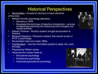 Historical Perspectives Structuralism  - focused on structure or basic elements  of the mind. Wilhelm Wundt’s psychology laboratory Germany in 1879 Developed the technique of objective introspection – process of objectively examining and measuring one’s thoughts and mental activities. Edward Titchener - Wundt’s student; brought structuralism to America. Margaret Washburn -Titchener’s student; first woman to earn a Ph.D. in psychology. Structuralism died out in early 1900s. Functionalism  -  how the mind allows people to adapt, live, work, and play. Proposed by William James.  Influenced the modern fields of: Educational psychology Evolutionary psychology Industrial/organizational psychology Menu 