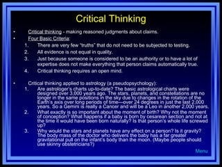 Critical Thinking Critical thinking  - making reasoned judgments about claims. Four Basic Criteria : There are very few “truths” that do not need to be subjected to testing. All evidence is not equal in quality. Just because someone is considered to be an authority or to have a lot of expertise does not make everything that person claims automatically true. Critical thinking requires an open mind. Critical thinking applied to astrology (a pseudopsychology): Are astrologer’s charts up-to-date? The basic astrological charts were designed over 3,000 years ago. The stars, planets, and constellations are no longer in the same positions in the sky due to changes in the rotation of the Earth’s axis over long periods of time—over 24 degrees in just the last 2,000 years. So a Gemini is really a Cancer and will be a Leo in another 2,000 years. What exactly is so important about the moment of birth? Why not the moment of conception? What happens if a baby is born by cesarean section and not at the time it would have been born naturally? Is that person’s whole life screwed up? Why would the stars and planets have any effect on a person? Is it gravity? The body mass of the doctor who delivers the baby has a far greater gravitational pull on the infant’s body than the moon. (Maybe people should use skinny obstetricians?) Menu 