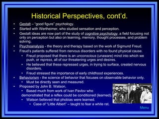 Historical Perspectives, cont’d. Gestalt  – “good figure” psychology. Started with Wertheimer, who studied sensation and perception. Gestalt ideas are now part of the study of  cognitive psychology , a field focusing not only on perception but also on learning, memory, thought processes, and problem solving. Psychoanalysis  - the theory and therapy based on the work of Sigmund Freud. Freud’s patients suffered from nervous disorders with no found physical cause. Freud proposed that there is an  unconscious  (unaware) mind into which we push, or  repress , all of our threatening urges and desires. He believed that these repressed urges, in trying to surface, created nervous disorders. Freud stressed the importance of early childhood experiences. Behaviorism  - the science of behavior that focuses on observable behavior only. Must be directly seen and measured. Proposed by John B. Watson. Based much from work of Ivan Pavlov who  demonstrated that a reflex could be conditioned (learned). Watson believed that phobias were learned. Case of “Little Albert” – taught to fear a white rat. Menu 