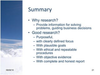 Summary Why research? Provide information for solving problems, guiding business decisions Good research? Purposeful,  with clearly defined focus With plausible goals With ethical and repeatable procedures With objective evidence With complete and honest report 09/09/10 
