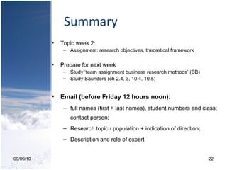 Summary 09/09/10 Topic week 2: Assignment: research objectives, theoretical framework Prepare for next week Study ‘team assignment business research methods’ (BB) Study Saunders (ch 2.4, 3, 10.4, 10.5) Email (before Friday 12 hours noon): full names (first + last names), student numbers and class; contact person; Research topic / population + indication of direction; Description and role of expert 