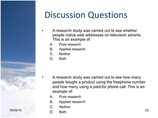 Discussion Questions A research study was carried out to see whether people notice web addresses on television adverts. This is an example of: Pure research Applied research Neither Both  09/09/10 A research study was carried out to see how many people bought a product using the freephone number and how many using a paid-for phone call. This is an example of:  Pure research Applied research Neither Both  