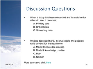 Discussion Questions 09/09/10 When a study has been conducted and is available for others to see, it becomes:  A. Primary data B. Ordinal data C. Secondary data What is described here? To investigate two possible radio adverts for the new movie. A. Model I knowledge creation B. Model II knowledge creation C. Both D. Neither More exercises: click  here 