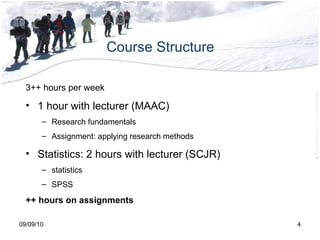 Course Structure 09/09/10 3++ hours per week 1 hour with lecturer (MAAC) Research fundamentals Assignment: applying research methods Statistics: 2 hours with lecturer (SCJR) statistics SPSS ++ hours on assignments 