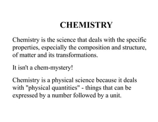 CHEMISTRY
Chemistry is the science that deals with the specific
properties, especially the composition and structure,
of matter and its transformations.
It isn't a chem-mystery!
Chemistry is a physical science because it deals
with "physical quantities" - things that can be
expressed by a number followed by a unit.
 