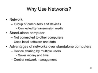 Why Use Networks? Network Group of computers and devices Connected by transmission media Stand-alone computer Not connected to other computers Uses local software and data Advantages of networks over standalone computers Device sharing by multiple users Saves money and time Central network management 