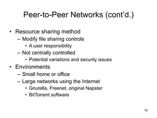 Peer-to-Peer Networks (cont’d.) Resource sharing method Modify file sharing controls A user responsibility Not centrally controlled Potential variations and security issues Environments Small home or office Large networks using the Internet Gnutella, Freenet, original Napster BitTorrent software 