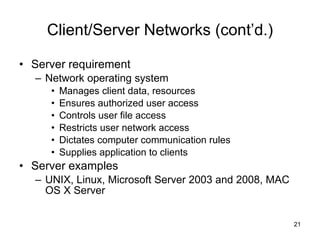 Client/Server Networks (cont’d.) Server requirement Network operating system Manages client data, resources Ensures authorized user access Controls user file access Restricts user network access Dictates computer communication rules Supplies application to clients Server examples UNIX, Linux, Microsoft Server 2003 and 2008, MAC OS X Server  