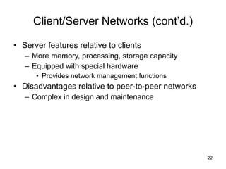 Client/Server Networks (cont’d.) Server features relative to clients More memory, processing, storage capacity Equipped with special hardware Provides network management functions Disadvantages relative to peer-to-peer networks Complex in design and maintenance 