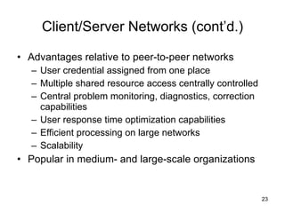 Client/Server Networks (cont’d.) Advantages relative to peer-to-peer networks User credential assigned from one place Multiple shared resource access centrally controlled Central problem monitoring, diagnostics, correction capabilities User response time optimization capabilities Efficient processing on large networks Scalability Popular in medium- and large-scale organizations 