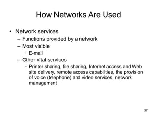 How Networks Are Used Network services Functions provided by a network Most visible E-mail Other vital services Printer sharing, file sharing, Internet access and Web site delivery, remote access capabilities, the provision of voice (telephone) and video services, network management 