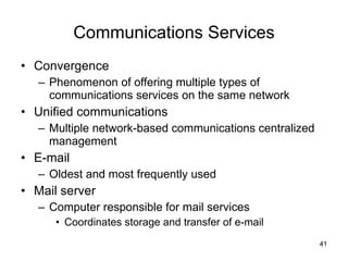 Communications Services Convergence Phenomenon of offering multiple types of communications services on the same network Unified communications Multiple network-based communications centralized management E-mail Oldest and most frequently used Mail server Computer responsible for mail services Coordinates storage and transfer of e-mail 