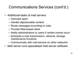 Communications Services (cont’d.) Additional tasks of mail servers Intercept spam Handle objectionable content Route messages according to rules Provide Web-based client Notify administrators or users if certain events occur Schedule e-mail transmission, retrieval, storage, maintenance functions Communicate with mail servers on other networks Mail server runs specialized mail server software 