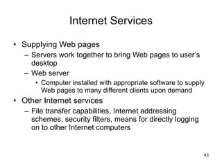 Internet Services Supplying Web pages Servers work together to bring Web pages to user’s desktop Web server Computer installed with appropriate software to supply Web pages to many different clients upon demand Other Internet services File transfer capabilities, Internet addressing schemes, security filters, means for directly logging on to other Internet computers 