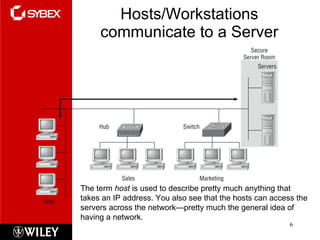Hosts/Workstations communicate to a Server The term  host  is used to describe pretty much anything that takes an IP address. You also see that the hosts can access the servers across the network—pretty much the general idea of having a network.  