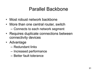 Parallel Backbone Most robust network backbone More than one central router, switch Connects to each network segment Requires duplicate connections between connectivity devices Advantage Redundant links Increased performance Better fault tolerance 