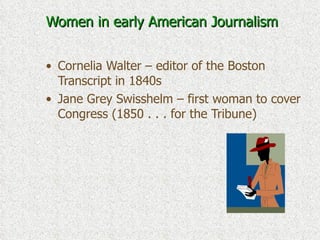 Women in early American Journalism Cornelia Walter – editor of the Boston Transcript in 1840s Jane Grey Swisshelm – first woman to cover Congress (1850 . . . for the Tribune) 