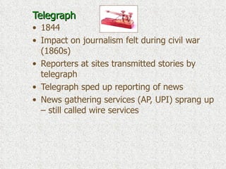Telegraph 1844 Impact on journalism felt during civil war (1860s) Reporters at sites transmitted stories by telegraph Telegraph sped up reporting of news News gathering services (AP, UPI) sprang up – still called wire services 