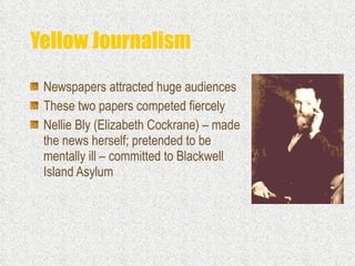Yellow Journalism Newspapers attracted huge audiences  These two papers competed fiercely Nellie Bly (Elizabeth Cockrane) – made the news herself; pretended to be mentally ill – committed to Blackwell Island Asylum 
