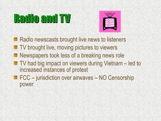 Radio and TV Radio newscasts brought live news to listeners TV brought live, moving pictures to viewers Newspapers took less of a breaking news role TV had big impact on viewers during Vietnam – led to increased instances of protest FCC – jurisdiction over airwaves – NO Censorship power 