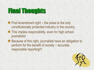 Final Thoughts First Amendment right – the press is the only constitutionally protected industry in the country. This implies responsibility, even for high school journalists! Because of this right, journalists have an obligation to perform for the benefit of society – accurate, responsible reporting!!! 
