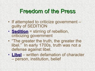 Freedom of the Press If attempted to criticize government – guilty of SEDITION Sedition  = stirring of rebellion, criticizing government “ The greater the truth, the greater the libel.”  In early 1700s, truth was not a defense against libel. Libel  – written defamation of character – person, institution, belief 
