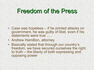 Freedom of the Press Case was hopeless – if he printed attacks on government, he was guilty of libel, even if his statements were true . . . Andrew Hamilton, attorney Basically stated that through our country’s freedom, we have secured ourselves the right to truth – the liberty of both expressing and opposing power 