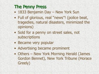 The Penny Press 1833 Benjamin Day – New York Sun Full of glorious, real “news”! (police beat, tragedies, natural disasters, minimized the opinions) Sold for a penny on street sales, not subscriptions Became very popular Advertising became prominent Others – New York Morning Herald (James Gordon Bennet), New York Tribune (Horace Greely) 