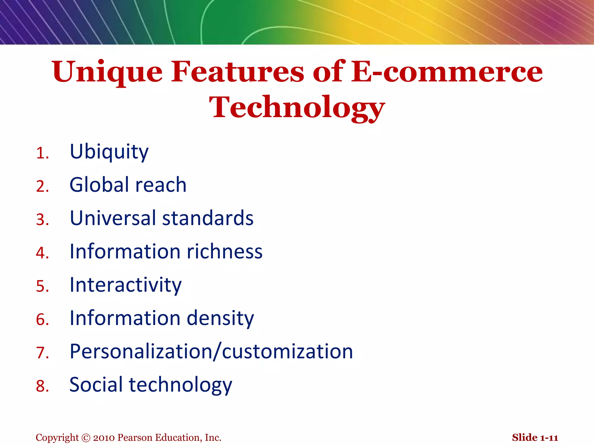 Copyright © 2010 Pearson Education, Inc.Unique Features of E-commerce TechnologyUbiquity Global reach Universal standards Information richness Interactivity Information densityPersonalization/customizationSocial technologySlide 1-11