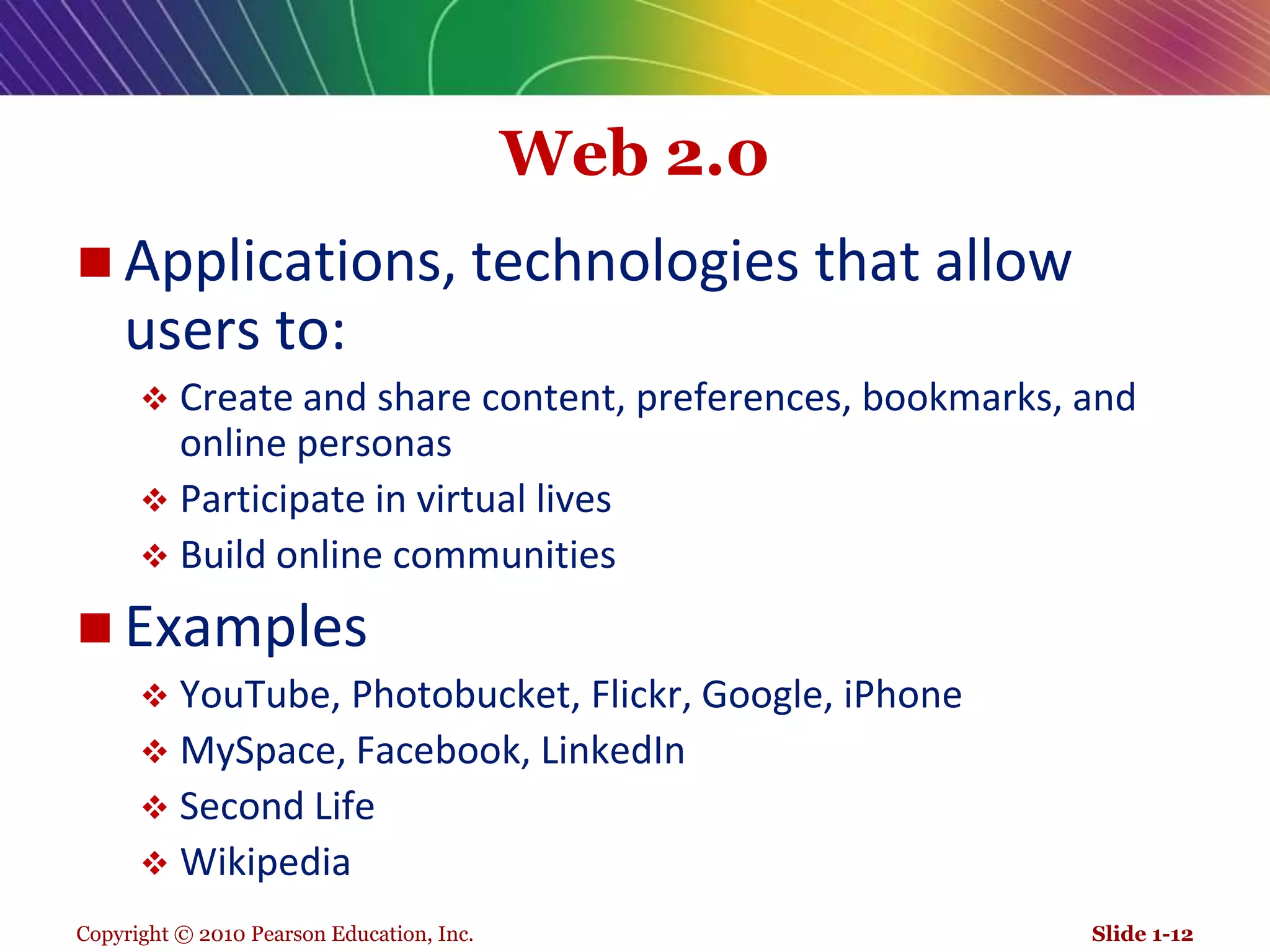 Copyright © 2010 Pearson Education, Inc.Web 2.0Applications, technologies that allow users to: Create and share content, preferences, bookmarks, and online personasParticipate in virtual livesBuild online communitiesExamplesYouTube, Photobucket, Flickr, Google, iPhoneMySpace, Facebook, LinkedInSecond LifeWikipediaSlide 1-12