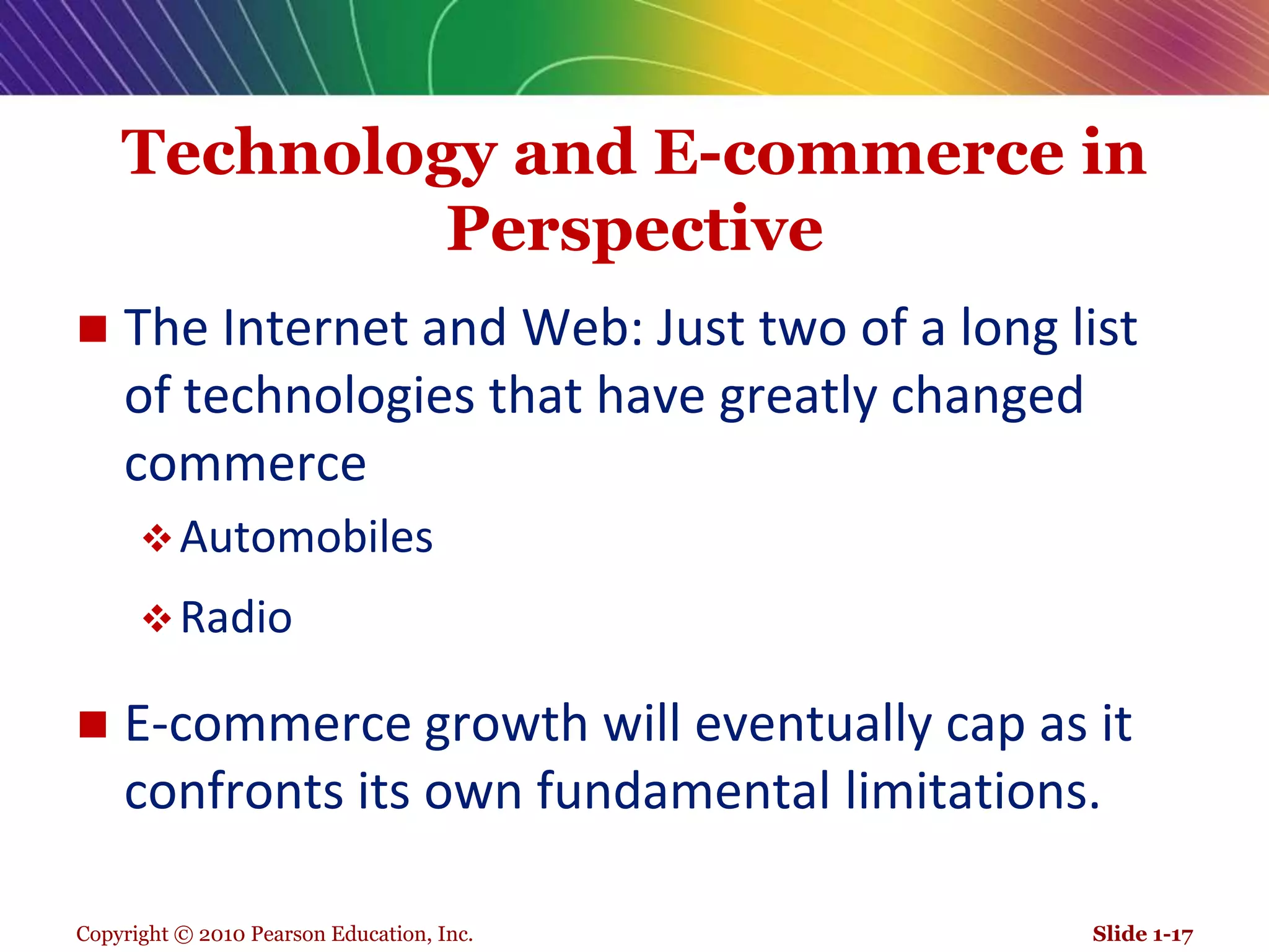 Copyright © 2010 Pearson Education, Inc.Technology and E-commerce in PerspectiveThe Internet and Web: Just two of a long list of technologies that have greatly changed commerceAutomobilesRadioE-commerce growth will eventually cap as it confronts its own fundamental limitations.Slide 1-17